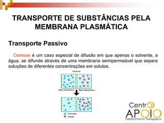 TRANSPORTE DE SUBSTÂNCIAS PELA
      MEMBRANA PLASMÁTICA

Transporte Passivo
  Osmose é um caso especial de difusão em que apenas o solvente, a
água, se difunde através de uma membrana semipermeável que separa
soluções de diferentes concentrações em solutos.
 