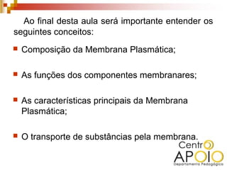 Ao final desta aula será importante entender os
seguintes conceitos:
   Composição da Membrana Plasmática;

   As funções dos componentes membranares;

   As características principais da Membrana
    Plasmática;

   O transporte de substâncias pela membrana.
 