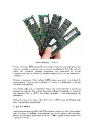 Fonte da imagem: Techfuels

Usamos a memória RAM para guardar dados temporariamente, como os programas que
estão em execução na máquina. Mas por causa da volatilidade da RAM, não podemos
usá-la para armazenar arquivos importantes, que gostaríamos de acessar
frequentemente, já que o conteúdo da memória é esvaziado cada vez que o computador
é desligado.

Portanto, se usássemos a RAM no lugar do HD, teríamos uma tarefa extra, similar à do
protagonista de “Como se fosse a primeira vez”: reinserir, periodicamente, os mesmo
dados que foram perdidos.

Mas existem dados que são importantes demais para o funcionamento da máquina e,
portanto, não poderiam ficar no disco rígido, pois poderiam ser apagados por engano. E
não poderiam ficar na RAM, pois seriam dizimados a cada reinicialização do
computador.

Para casos como esses, existe a Read-Only Memory (ROM), que em português quer
dizer “Memória de Apenas Leitura”.

O que é a ROM?

Aqueles que nunca ouviram falar da ROM certamente conhece um primo próximo desse
tipo de memória, o CD-ROM, uma mídia ótica que permite apenas a leitura de dados.
Ou seja, você não pode gravar arquivos em um CD-ROM, apenas executar ou visualizar
o que já estiver nele.
 