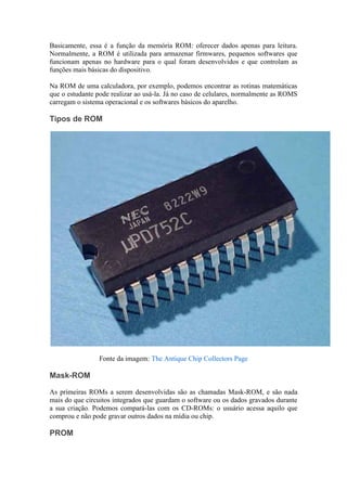 Basicamente, essa é a função da memória ROM: oferecer dados apenas para leitura.
Normalmente, a ROM é utilizada para armazenar firmwares, pequenos softwares que
funcionam apenas no hardware para o qual foram desenvolvidos e que controlam as
funções mais básicas do dispositivo.

Na ROM de uma calculadora, por exemplo, podemos encontrar as rotinas matemáticas
que o estudante pode realizar ao usá-la. Já no caso de celulares, normalmente as ROMS
carregam o sistema operacional e os softwares básicos do aparelho.

Tipos de ROM




                 Fonte da imagem: The Antique Chip Collectors Page

Mask-ROM

As primeiras ROMs a serem desenvolvidas são as chamadas Mask-ROM, e são nada
mais do que circuitos integrados que guardam o software ou os dados gravados durante
a sua criação. Podemos compará-las com os CD-ROMs: o usuário acessa aquilo que
comprou e não pode gravar outros dados na mídia ou chip.

PROM
 