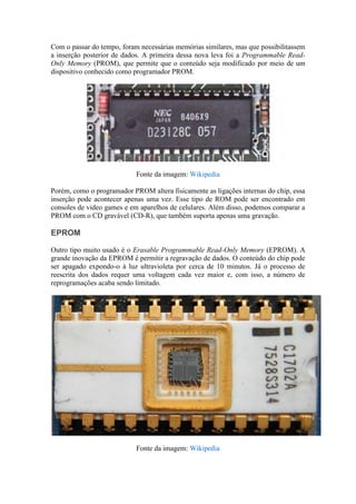 Com o passar do tempo, foram necessárias memórias similares, mas que possibilitassem
a inserção posterior de dados. A primeira dessa nova leva foi a Programmable Read-
Only Memory (PROM), que permite que o conteúdo seja modificado por meio de um
dispositivo conhecido como programador PROM.




                            Fonte da imagem: Wikipedia

Porém, como o programador PROM altera fisicamente as ligações internas do chip, essa
inserção pode acontecer apenas uma vez. Esse tipo de ROM pode ser encontrado em
consoles de video games e em aparelhos de celulares. Além disso, podemos comparar a
PROM com o CD gravável (CD-R), que também suporta apenas uma gravação.

EPROM

Outro tipo muito usado é o Erasable Programmable Read-Only Memory (EPROM). A
grande inovação da EPROM é permitir a regravação de dados. O conteúdo do chip pode
ser apagado expondo-o à luz ultravioleta por cerca de 10 minutos. Já o processo de
reescrita dos dados requer uma voltagem cada vez maior e, com isso, a número de
reprogramações acaba sendo limitado.




                            Fonte da imagem: Wikipedia
 