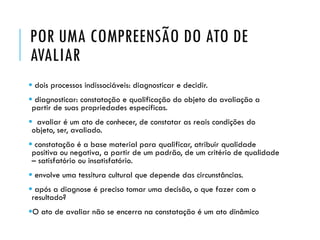 POR UMA COMPREENSÃO DO ATO DE
AVALIAR
 dois processos indissociáveis: diagnosticar e decidir.
 diagnosticar: constatação e qualificação do objeto da avaliação a
partir de suas propriedades específicas.
 avaliar é um ato de conhecer, de constatar as reais condições do
objeto, ser, avaliado.
 constatação é a base material para qualificar, atribuir qualidade
positiva ou negativa, a partir de um padrão, de um critério de qualidade
– satisfatório ou insatisfatório.
 envolve uma tessitura cultural que depende das circunstâncias.
 após a diagnose é preciso tomar uma decisão, o que fazer com o
resultado?
O ato de avaliar não se encerra na constatação é um ato dinâmico
 