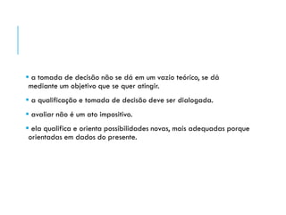  a tomada de decisão não se dá em um vazio teórico, se dá
mediante um objetivo que se quer atingir.
 a qualificação e tomada de decisão deve ser dialogada.
 avaliar não é um ato impositivo.
 ela qualifica e orienta possibilidades novas, mais adequadas porque
orientadas em dados do presente.
 