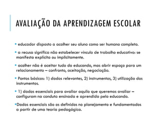 AVALIAÇÃO DA APRENDIZAGEM ESCOLAR
 educador disposto a acolher seu aluno como ser humano completo.
 a recusa significa não estabelecer vínculo de trabalho educativo: se
manifesta explícita ou implicitamente.
 acolher não é aceitar tudo do educando, mas abrir espaço para um
relacionamento – confronto, aceitação, negociação.
 Pontos básicos: 1) dados relevantes, 2) instrumentos, 3) utilização dos
instrumentos.
 1) dados essenciais para avaliar aquilo que queremos avaliar –
configuram na conduta ensinada e aprendida pelo educando.
Dados essenciais são os definidos no planejamento e fundamentados
a partir de uma teoria pedagógica.
 
