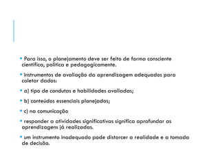  Para isso, o planejamento deve ser feito de forma consciente
científica, politica e pedagogicamente.
 instrumentos de avaliação da aprendizagem adequados para
coletar dados:
 a) tipo de condutas e habilidades avaliadas;
 b) conteúdos essenciais planejados;
 c) na comunicação
 responder a atividades significativas significa aprofundar as
aprendizagens já realizadas.
 um instrumento inadequado pode distorcer a realidade e a tomada
de decisão.
 