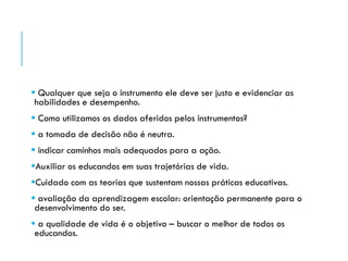  Qualquer que seja o instrumento ele deve ser justo e evidenciar as
habilidades e desempenho.
 Como utilizamos os dados aferidos pelos instrumentos?
 a tomada de decisão não é neutra.
 indicar caminhos mais adequados para a ação.
Auxiliar os educandos em suas trajetórias de vida.
Cuidado com as teorias que sustentam nossas práticas educativas.
 avaliação da aprendizagem escolar: orientação permanente para o
desenvolvimento do ser.
 a qualidade de vida é o objetivo – buscar o melhor de todos os
educandos.
 