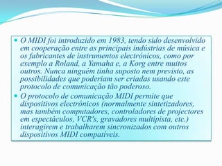  O MIDI foi introduzido em 1983, tendo sido desenvolvido
em cooperação entre as principais indústrias de música e
os fabricantes de instrumentos electrónicos, como por
exemplo a Roland, a Yamaha e, a Korg entre muitos
outros. Nunca ninguém tinha suposto nem previsto, as
possibilidades que poderiam ser criadas usando este
protocolo de comunicação tão poderoso.
 O protocolo de comunicação MIDI permite que
dispositivos electrónicos (normalmente sintetizadores,
mas também computadores, controladores de projectores
em espectáculos, VCR's, gravadores multipista, etc.)
interagirem e trabalharem sincronizados com outros
dispositivos MIDI compatíveis.
 