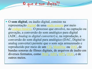 O que é som digital?
 O som digital, ou áudio digital, consiste na
representação digital de uma onda sonora por meio
de código binário. O processo que envolve, na captação ou
gravação, a conversão do som analógico para digital
(ADC, Analog to digital converter) e, na reprodução, a
conversão do som digital para analógico (DAC, Digital to
analog converter) permite que o som seja armazenado e
reproduzido por meio de um CD, MiniDisc ou DAT, de
bandas sonoras de filmes digitais, de arquivos de áudio em
diversos formatos, como WAV, AIFF, MP3, OGG, e de
outros meios.
 