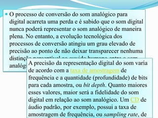  O processo de conversão do som analógico para
digital acarreta uma perda e é sabido que o som digital
nunca poderá representar o som analógico de maneira
plena. No entanto, a evolução tecnológica dos
processos de conversão atingiu um grau elevado de
precisão ao ponto de não deixar transparecer nenhuma
distinção perceptível ao ouvido humano entre o som
analógico e sua representação digital.A precisão da representação digital do som varia
de acordo com a taxa de amostragem de
frequência e a quantidade (profundidade) de bits
para cada amostra, ou bit depth. Quanto maiores
esses valores, maior será a fidelidade do som
digital em relação ao som analógico. Um CD de
áudio padrão, por exemplo, possui a taxa de
amostragem de frequência, ou sampling rate, de
 