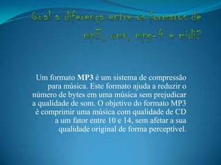 Um formato MP3 é um sistema de compressão
para música. Este formato ajuda a reduzir o
número de bytes em uma música sem prejudicar
a qualidade de som. O objetivo do formato MP3
é comprimir uma música com qualidade de CD
a um fator entre 10 e 14, sem afetar a sua
qualidade original de forma perceptível.
 