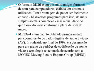  O formato MIDI é um dos mais antigos formatos
de som para computadores, e ainda um dos mais
utilizados. Tem a vantagem de poder ser facilmente
editado - há diversos programas para isso, do mais
simples ao mais complexo - mas a qualidade do
que é ouvido varia conforme a placa de som do
micro.
 MPEG-4 é um padrão utilizado primeiramente
para compressão de dados digitais de áudio e vídeo
(AV). Introduzido no final de 1998, é a designação
para um grupo de padrões de codificação de som e
vídeo e tecnologia relacionada de acordo com a
ISO/IEC Moving Picture Experts Group (MPEG).
 