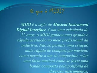 MIDI é a sigla de Musical Instrument
Digital Interface. Com uma existência de
12 anos, o MIDI ganhou uma grande e
rápida aceitação no meio profissional da
indústria. Não só permite uma criação
mais rápida de composição musical,
como permite a um só compositor, criar
uma faixa musical como se fosse uma
banda composta pela polifonia de
diversos instrumentos.
 