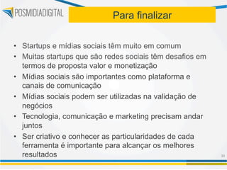 Para finalizar

•  Startups e mídias sociais têm muito em comum
•  Muitas startups que são redes sociais têm desafios em
   termos de proposta valor e monetização
•  Mídias sociais são importantes como plataforma e
   canais de comunicação
•  Mídias sociais podem ser utilizadas na validação de
   negócios
•  Tecnologia, comunicação e marketing precisam andar
   juntos
•  Ser criativo e conhecer as particularidades de cada
   ferramenta é importante para alcançar os melhores
   resultados                                              39	
  
 