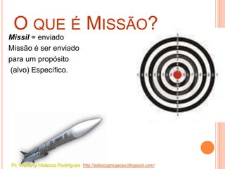 O QUE É MISSÃO?
Missil = enviado
Missão é ser enviado
para um propósito
(alvo) Específico.




Pr. Welfany Nolasco Rodrigues http://esbocopregacao.blogspot.com/
 