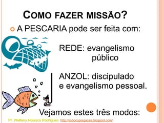 COMO FAZER MISSÃO?
    A PESCARIA pode ser feita com:

                               REDE: evangelismo
                                      público

                               ANZOL: discipulado
                               e evangelismo pessoal.


                   Vejamos estes três modos:
Pr. Welfany Nolasco Rodrigues http://esbocopregacao.blogspot.com/
 