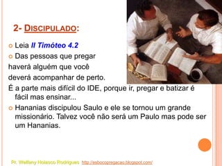 2- DISCIPULADO:
 Leia II Timóteo 4.2
 Das pessoas que pregar

haverá alguém que você
deverá acompanhar de perto.
É a parte mais difícil do IDE, porque ir, pregar e batizar é
  fácil mas ensinar...
 Hananias discipulou Saulo e ele se tornou um grande
  missionário. Talvez você não será um Paulo mas pode ser
  um Hananias.



Pr. Welfany Nolasco Rodrigues http://esbocopregacao.blogspot.com/
 