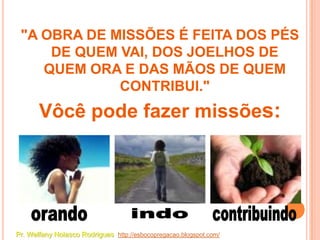 "A OBRA DE MISSÕES É FEITA DOS PÉS
     DE QUEM VAI, DOS JOELHOS DE
    QUEM ORA E DAS MÃOS DE QUEM
             CONTRIBUI."
       Vôcê pode fazer missões:




Pr. Welfany Nolasco Rodrigues http://esbocopregacao.blogspot.com/
 