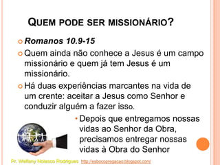 QUEM PODE SER MISSIONÁRIO?
    Romanos    10.9-15
    Quem ainda não conhece a Jesus é um campo
     missionário e quem já tem Jesus é um
     missionário.
    Há duas experiências marcantes na vida de
     um crente: aceitar a Jesus como Senhor e
     conduzir alguém a fazer isso.
                  • Depois que entregamos nossas
                    vidas ao Senhor da Obra,
                    precisamos entregar nossas
                    vidas à Obra do Senhor
Pr. Welfany Nolasco Rodrigues http://esbocopregacao.blogspot.com/
 
