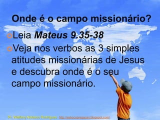Onde é o campo missionário?
Leia  Mateus 9.35-38
Veja nos verbos as 3 simples
 atitudes missionárias de Jesus
 e descubra onde é o seu
 campo missionário.


Pr. Welfany Nolasco Rodrigues http://esbocopregacao.blogspot.com/
 