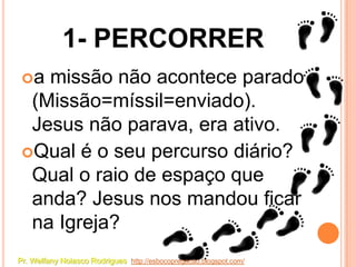 1- PERCORRER
 a missão não acontece parado
  (Missão=míssil=enviado).
  Jesus não parava, era ativo.
 Qual é o seu percurso diário?
  Qual o raio de espaço que
  anda? Jesus nos mandou ficar
  na Igreja?
Pr. Welfany Nolasco Rodrigues http://esbocopregacao.blogspot.com/
 