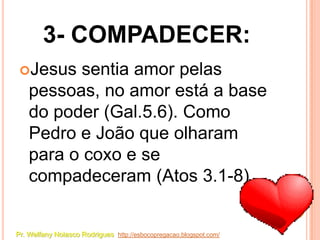 3- COMPADECER:
 Jesus    sentia amor pelas
    pessoas, no amor está a base
    do poder (Gal.5.6). Como
    Pedro e João que olharam
    para o coxo e se
    compadeceram (Atos 3.1-8).


Pr. Welfany Nolasco Rodrigues http://esbocopregacao.blogspot.com/
 