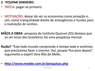 2 - POUPAR DINHEIRO.
• TATICA: pagar-se primeiro
• MOTIVAÇÃO: deixar de ver as economias como privação e,
sim, como tranquilidade diante de emergências e fundos para
a realização de sonhos.
MÃOS A OBRA: pesquisa do Instituto Quorum (ES) destaca que
só um terço dos brasileiros faz uma poupança mensal.
Razão? “Esta todo mundo comprando o tempo todo e sentimos
que precisamos fazer o mesmo. Daí, poupar fica para depois”,
argumenta a expert Vera Rita de Mello.
• http://www.moddo.com.br/pesquisas.php
19Kátia Perger
 
