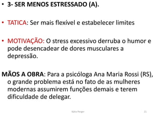 • 3- SER MENOS ESTRESSADO (A).
• TATICA: Ser mais flexível e estabelecer limites
• MOTIVAÇÃO: O stress excessivo derruba o humor e
pode desencadear de dores musculares a
depressão.
MÃOS A OBRA: Para a psicóloga Ana Maria Rossi (RS),
o grande problema está no fato de as mulheres
modernas assumirem funções demais e terem
dificuldade de delegar.
21Kátia Perger
 