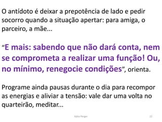 O antídoto é deixar a prepotência de lado e pedir
socorro quando a situação apertar: para amiga, o
parceiro, a mãe...
“E mais: sabendo que não dará conta, nem
se comprometa a realizar uma função! Ou,
no mínimo, renegocie condições”, orienta.
Programe ainda pausas durante o dia para recompor
as energias e aliviar a tensão: vale dar uma volta no
quarteirão, meditar...
22Kátia Perger
 