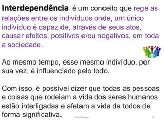 Interdependência é um conceito que rege as
relações entre os indivíduos onde, um único
indivíduo é capaz de, através de seus atos,
causar efeitos, positivos e/ou negativos, em toda
a sociedade.
Ao mesmo tempo, esse mesmo indivíduo, por
sua vez, é influenciado pelo todo.
Com isso, é possível dizer que todas as pessoas
e coisas que rodeiam a vida dos seres humanos
estão interligadas e afetam a vida de todos de
forma significativa. 26Kátia Perger
 