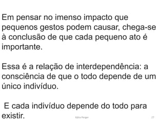 Em pensar no imenso impacto que
pequenos gestos podem causar, chega-se
à conclusão de que cada pequeno ato é
importante.
Essa é a relação de interdependência: a
consciência de que o todo depende de um
único indivíduo.
E cada indivíduo depende do todo para
existir. 27Kátia Perger
 