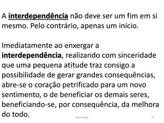 A interdependência não deve ser um fim em si
mesmo. Pelo contrário, apenas um início.
Imediatamente ao enxergar a
interdependência, realizando com sinceridade
que uma pequena atitude traz consigo a
possibilidade de gerar grandes consequências,
abre-se o coração petrificado para um novo
sentimento, o de beneficiar os demais seres,
beneficiando-se, por consequência, da melhora
do todo. 29Kátia Perger
 