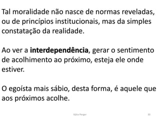Tal moralidade não nasce de normas reveladas,
ou de princípios institucionais, mas da simples
constatação da realidade.
Ao ver a interdependência, gerar o sentimento
de acolhimento ao próximo, esteja ele onde
estiver.
O egoísta mais sábio, desta forma, é aquele que
aos próximos acolhe.
30Kátia Perger
 