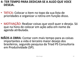 4- TER TEMPO PARA DEDICAR-SE A ALGO QUE VOCE
DESEJA.
• TATICA: Colocar o item no topo da sua lista de
prioridades e organizar a rotina em função disso.
• MOTIVAÇÃO: Realizar coisas que você quer e deseja. Só
que na hora de colocar em ação adia em nome da
agenda atribulada.
MÃOS A OBRA: Contar com mais tempo para as coisas
importantes a vida é terceiro maior desejo dos
brasileiros, segundo pesquisa da Triad PS Consultoria
em Produtividade (SP).
32Kátia Perger
 
