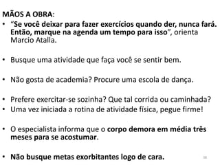MÃOS A OBRA:
• “Se você deixar para fazer exercícios quando der, nunca fará.
Então, marque na agenda um tempo para isso”, orienta
Marcio Atalla.
• Busque uma atividade que faça você se sentir bem.
• Não gosta de academia? Procure uma escola de dança.
• Prefere exercitar-se sozinha? Que tal corrida ou caminhada?
• Uma vez iniciada a rotina de atividade física, pegue firme!
• O especialista informa que o corpo demora em média três
meses para se acostumar.
• Não busque metas exorbitantes logo de cara. 38Kátia Perger
 