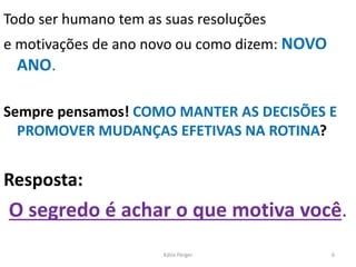 Todo ser humano tem as suas resoluções
e motivações de ano novo ou como dizem: NOVO
ANO.
Sempre pensamos! COMO MANTER AS DECISÕES E
PROMOVER MUDANÇAS EFETIVAS NA ROTINA?
Resposta:
O segredo é achar o que motiva você.
6Kátia Perger
 