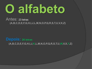 O alfabetoAntes: 23 letras(A,B,C,D,E,F,G,H,I,J,L,M,N,O,P,Q,R,S,T,U,V,X,Z)Depois: 26 letras    (A,B,C,D,E,F,G,H,I,J,K,L,M,N,O,P,Q,R,S,T,U,W,V,X,Y,Z)