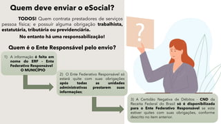 Quem deve enviar o eSocial?
TODOS! Quem contrata prestadores de serviços
pessoa física; e possuír alguma obrigação trabalhista,
estatutária, tributária ou previdenciária.
No entanto há uma responsabilização!
Quem é o Ente Responsável pelo envio?
1) A informação é feita em
nome do ERF - Ente
Federativo Responsável
O MUNICÍPIO
2) O Ente Federativo Responsável só
estará quite com suas obrigações
após todas as unidades
administrativas prestarem suas
informações;
3) A Certidão Negativa de Débitos - CND da
Receita Federal do Brasil só é disponibilizada
para o Ente Federativo Responsável se este
estiver quites com suas obrigações, conforme
descrito no item anterior.
 