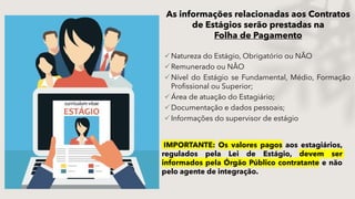 Natureza do Estágio, Obrigatório ou NÃO
Remunerado ou NÂO
Nível do Estágio se Fundamental, Médio, Formação
Profissional ou Superior;
Área de atuação do Estagiário;
Documentação e dados pessoais;
Informações do supervisor de estágio
IMPORTANTE: Os valores pagos aos estagiários,
regulados pela Lei de Estágio, devem ser
informados pela Órgão Público contratante e não
pelo agente de integração.
As informações relacionadas aos Contratos
de Estágios serão prestadas na
Folha de Pagamento
 