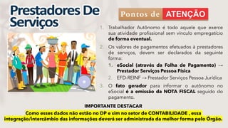 1. Trabalhador Autônomo é todo aquele que exerce
sua atividade profissional sem vínculo empregatício
de forma eventual.
2. Os valores de pagamentos efetuados à prestadores
de serviços, devem ser declarados da seguinte
forma:
1. eSocial (através da Folha de Pagamento) →
Prestador Serviços Pessoa Física
2. EFD-REINF → Prestador Serviços Pessoa Jurídica
3. O fato gerador para informar o autônomo no
eSocial é a emissão da NOTA FISCAL seguido do
pagamento.
IMPORTANTE DESTACAR
Como esses dados não estão no DP e sim no setor de CONTABILIDADE , essa
integração/intercâmbio das informações deverá ser administrada da melhor forma pelo Órgão.
Pontos de
 