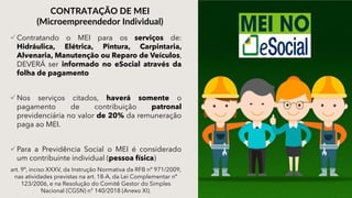 Contratando o MEI para os serviços de:
Hidráulica, Elétrica, Pintura, Carpintaria,
Alvenaria, Manutenção ou Reparo de Veículos,
DEVERÁ ser informado no eSocial através da
folha de pagamento
Nos serviços citados, haverá somente o
pagamento de contribuição patronal
previdenciária no valor de 20% da remuneração
paga ao MEI.
Para a Previdência Social o MEI é considerado
um contribuinte individual (pessoa física)
art. 9º, inciso XXXV, da Instrução Normativa da RFB nº 971/2009,
nas atividades previstas na art. 18-A, da Lei Complementar nº
123/2006, e na Resolução do Comitê Gestor do Simples
Nacional (CGSN) n° 140/2018 (Anexo XI).
CONTRATAÇÃO DE MEI
(Microempreendedor Individual)
 