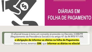 O eSocial trouxe à tona um conceito já previsto no Decreto 3.048/99
(Regulamento da Previdência Social) e no artigo 47 da IN RFB 971/09,
a obrigação de informar as diárias na folha de Pagamento.
Dessa forma, teremos SIM, que informar as diárias no eSocial.
 
