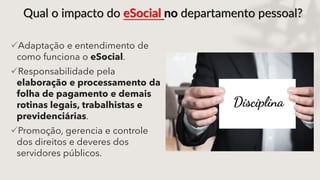 Qual o impacto do eSocial no departamento pessoal?
Adaptação e entendimento de
como funciona o eSocial.
Responsabilidade pela
elaboração e processamento da
folha de pagamento e demais
rotinas legais, trabalhistas e
previdenciárias.
Promoção, gerencia e controle
dos direitos e deveres dos
servidores públicos.
 