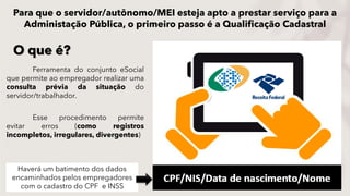 Ferramenta do conjunto eSocial
que permite ao empregador realizar uma
consulta prévia da situação do
servidor/trabalhador.
Esse procedimento permite
evitar erros (como registros
incompletos, irregulares, divergentes)
O que é?
Haverá um batimento dos dados
encaminhados pelos empregadores
com o cadastro do CPF e INSS
Para que o servidor/autônomo/MEI esteja apto a prestar serviço para a
Administação Pública, o primeiro passo é a Qualificação Cadastral
 