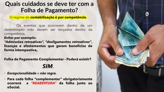 Folha de Pagamento Complementar - Poderá existir?
SIM.
• Excepcionalidade e não regra.
• Para cada folha “complementar” obrigatoriamente
ocorrerá a “REABERTURA” da folha junto ao
eSocial.
Quais cuidados se deve ter com a
Folha de Pagamento?
O regime de contabilização é por competência.
Os eventos que ocorrerem dentro de um
determinado mês devem ser lançados dentro da
competência.
Evitar por exemplo:
“Admissões retroativas”, “desligamentos retroativos”,
licenças e afastamentos que geram benefícios de
forma intempestiva,
 