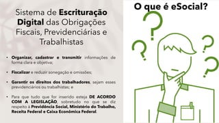 Sistema de Escrituração
Digital das Obrigações
Fiscais, Previdenciárias e
Trabalhistas
• Organizar, cadastrar e transmitir informações de
forma clara e objetiva;
• Fiscalizar e reduzir sonegação e omissões;
• Garantir os direitos dos trabalhadores, sejam esses
previdenciários ou trabalhistas; e
• Para que tudo que for inserido esteja DE ACORDO
COM A LEGISLAÇÃO, sobretudo no que se diz
respeito à Previdência Social, Ministério do Trabalho,
Receita Federal e Caixa Econômica Federal.
O que é eSocial?
 