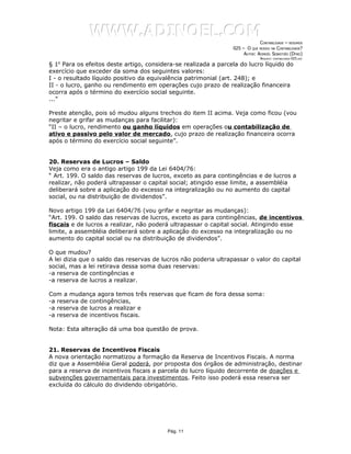 WWW.ADINOEL.COM
                                                                              CONTABILIDADE – RESUMOS
                                                                 025 – O QUE MUDOU NA CONTABILIDADE?
                                                                      AUTOR: ADINOÉL SEBASTIÃO (DYNO)
                                                                               ARQUIVO:   CONTABILIDADE-025.DOC

§ 1o Para os efeitos deste artigo, considera-se realizada a parcela do lucro líquido do
exercício que exceder da soma dos seguintes valores:
I - o resultado líquido positivo da equivalência patrimonial (art. 248); e
II - o lucro, ganho ou rendimento em operações cujo prazo de realização financeira
ocorra após o término do exercício social seguinte.
...”

Preste atenção, pois só mudou alguns trechos do item II acima. Veja como ficou (vou
negritar e grifar as mudanças para facilitar):
“II – o lucro, rendimento ou ganho líquidos em operações ou contabilização de
ativo e passivo pelo valor de mercado, cujo prazo de realização financeira ocorra
após o término do exercício social seguinte”.


20. Reservas de Lucros – Saldo
Veja como era o antigo artigo 199 da Lei 6404/76:
“ Art. 199. O saldo das reservas de lucros, exceto as para contingências e de lucros a
realizar, não poderá ultrapassar o capital social; atingido esse limite, a assembléia
deliberará sobre a aplicação do excesso na integralização ou no aumento do capital
social, ou na distribuição de dividendos”.

Novo artigo 199 da Lei 6404/76 (vou grifar e negritar as mudanças):
“Art. 199. O saldo das reservas de lucros, exceto as para contingências, de incentivos
fiscais e de lucros a realizar, não poderá ultrapassar o capital social. Atingindo esse
limite, a assembléia deliberará sobre a aplicação do excesso na integralização ou no
aumento do capital social ou na distribuição de dividendos”.

O que mudou?
A lei dizia que o saldo das reservas de lucros não poderia ultrapassar o valor do capital
social, mas a lei retirava dessa soma duas reservas:
-a reserva de contingências e
-a reserva de lucros a realizar.

Com a mudança agora temos três reservas que ficam de fora dessa soma:
-a reserva de contingências,
-a reserva de lucros a realizar e
-a reserva de incentivos fiscais.

Nota: Esta alteração dá uma boa questão de prova.


21. Reservas de Incentivos Fiscais
A nova orientação normatizou a formação da Reserva de Incentivos Fiscais. A norma
diz que a Assembléia Geral poderá, por proposta dos órgãos de administração, destinar
para a reserva de incentivos fiscais a parcela do lucro líquido decorrente de doações e
subvenções governamentais para investimentos. Feito isso poderá essa reserva ser
excluída do cálculo do dividendo obrigatório.




                                          Pág. 11
 