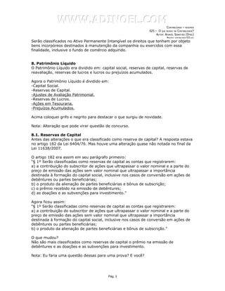 WWW.ADINOEL.COM
                                                                             CONTABILIDADE – RESUMOS
                                                                025 – O QUE MUDOU NA CONTABILIDADE?
                                                                     AUTOR: ADINOÉL SEBASTIÃO (DYNO)
                                                                              ARQUIVO:   CONTABILIDADE-025.DOC

Serão classificados no Ativo Permanente Intangível os direitos que tenham por objeto
bens incorpóreos destinados à manutenção da companhia ou exercidos com essa
finalidade, inclusive o fundo de comércio adquirido.


8. Patrimônio Líquido
O Patrimônio Líquido era dividido em: capital social, reservas de capital, reservas de
reavaliação, reservas de lucros e lucros ou prejuízos acumulados.

Agora o Patrimônio Líquido é dividido em:
-Capital Social.
-Reservas de Capital.
-Ajustes de Avaliação Patrimonial.
-Reservas de Lucros.
-Ações em Tesouraria.
-Prejuízos Acumulados.

Acima coloquei grifo e negrito para destacar o que surgiu de novidade.

Nota: Alteração que pode virar questão de concurso.

8.1. Reservas de Capital
Antes das alterações o que era classificado como reserva de capital? A resposta estava
no artigo 182 da Lei 6404/76. Mas houve uma alteração quase não notada no final da
Lei 11638/2007.

O artigo 182 era assim em seu parágrafo primeiro:
“§ 1º Serão classificadas como reservas de capital as contas que registrarem:
a) a contribuição do subscritor de ações que ultrapassar o valor nominal e a parte do
preço de emissão das ações sem valor nominal que ultrapassar a importância
destinada à formação do capital social, inclusive nos casos de conversão em ações de
debêntures ou partes beneficiárias;
b) o produto da alienação de partes beneficiárias e bônus de subscrição;
c) o prêmio recebido na emissão de debêntures;
d) as doações e as subvenções para investimento.”

Agora ficou assim:
“§ 1º Serão classificadas como reservas de capital as contas que registrarem:
a) a contribuição do subscritor de ações que ultrapassar o valor nominal e a parte do
preço de emissão das ações sem valor nominal que ultrapassar a importância
destinada à formação do capital social, inclusive nos casos de conversão em ações de
debêntures ou partes beneficiárias;
b) o produto da alienação de partes beneficiárias e bônus de subscrição.”

O que mudou?
Não são mais classificados como reservas de capital o prêmio na emissão de
debêntures e as doações e as subvenções para investimento.

Nota: Eu faria uma questão dessas para uma prova? E você?




                                          Pág. 3
 