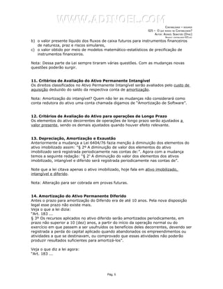 WWW.ADINOEL.COM
                                                                             CONTABILIDADE – RESUMOS
                                                                025 – O QUE MUDOU NA CONTABILIDADE?
                                                                     AUTOR: ADINOÉL SEBASTIÃO (DYNO)
                                                                              ARQUIVO:   CONTABILIDADE-025.DOC

b) o valor presente líquido dos fluxos de caixa futuros para instrumentos financeiros
   de natureza, praz e riscos simulares,
c) o valor obtido por meio de modelos matemático-estatísticos de precificação de
   instrumentos financeiros.

Nota: Dessa parte da Lei sempre tiraram várias questões. Com as mudanças novas
questões poderão surgir.


11. Critérios de Avaliação do Ativo Permanente Intangível
Os direitos classificados no Ativo Permanente Intangível serão avaliados pelo custo de
aquisição deduzido do saldo da respectiva conta de amortização.

Nota: Amortização do intangível? Quem não ler as mudanças não considerará como
conta redutora do ativo uma conta chamada digamos de “Amortização de Software”.


12. Critérios de Avaliação do Ativo para operações de Longo Prazo
Os elementos do ativo decorrentes de operações de longo prazo serão ajustados a
valor presente, sendo os demais ajustados quando houver efeito relevante.


13. Depreciação, Amortização e Exaustão
Anteriormente a mudança a Lei 6404/76 fazia menção à diminuição dos elementos do
ativo imobilizado assim: “§ 2º A diminuição de valor dos elementos do ativo
imobilizado será registrada periodicamente nas contas de:”. Agora com a mudança
temos a seguinte redação: “§ 2o A diminuição do valor dos elementos dos ativos
imobilizado, intangível e diferido será registrada periodicamente nas contas de”.

Note que a lei citava apenas o ativo imobilizado, hoje fala em ativo imobilizado,
intangível e diferido.

Nota: Alteração para ser cobrada em provas futuras.


14. Amortização do Ativo Permanente Diferido
Antes o prazo para amortização do Diferido era de até 10 anos. Pela nova disposição
legal esse prazo não existe mais.
Veja o que a lei dizia:
“Art. 183 ...
§ 3º Os recursos aplicados no ativo diferido serão amortizados periodicamente, em
prazo não superior a 10 (dez) anos, a partir do início da operação normal ou do
exercício em que passem a ser usufruídos os benefícios deles decorrentes, devendo ser
registrada a perda do capital aplicado quando abandonados os empreendimentos ou
atividades a que se destinavam, ou comprovado que essas atividades não poderão
produzir resultados suficientes para amortizá-los”.

Veja o que diz a lei agora:
“Art. 183 ...




                                          Pág. 5
 