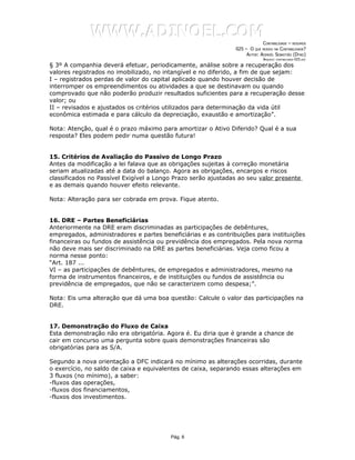 WWW.ADINOEL.COM
                                                                            CONTABILIDADE – RESUMOS
                                                               025 – O QUE MUDOU NA CONTABILIDADE?
                                                                    AUTOR: ADINOÉL SEBASTIÃO (DYNO)
                                                                             ARQUIVO:   CONTABILIDADE-025.DOC

§ 3º A companhia deverá efetuar, periodicamente, análise sobre a recuperação dos
valores registrados no imobilizado, no intangível e no diferido, a fim de que sejam:
I – registrados perdas de valor do capital aplicado quando houver decisão de
interromper os empreendimentos ou atividades a que se destinavam ou quando
comprovado que não poderão produzir resultados suficientes para a recuperação desse
valor; ou
II – revisados e ajustados os critérios utilizados para determinação da vida útil
econômica estimada e para cálculo da depreciação, exaustão e amortização”.

Nota: Atenção, qual é o prazo máximo para amortizar o Ativo Diferido? Qual é a sua
resposta? Eles podem pedir numa questão futura!


15. Critérios de Avaliação do Passivo de Longo Prazo
Antes da modificação a lei falava que as obrigações sujeitas à correção monetária
seriam atualizadas até a data do balanço. Agora as obrigações, encargos e riscos
classificados no Passível Exigível a Longo Prazo serão ajustadas ao seu valor presente
e as demais quando houver efeito relevante.

Nota: Alteração para ser cobrada em prova. Fique atento.


16. DRE – Partes Beneficiárias
Anteriormente na DRE eram discriminadas as participações de debêntures,
empregados, administradores e partes beneficiárias e as contribuições para instituições
financeiras ou fundos de assistência ou previdência dos empregados. Pela nova norma
não deve mais ser discriminado na DRE as partes beneficiárias. Veja como ficou a
norma nesse ponto:
“Art. 187 ...
VI – as participações de debêntures, de empregados e administradores, mesmo na
forma de instrumentos financeiros, e de instituições ou fundos de assistência ou
previdência de empregados, que não se caracterizem como despesa;”.

Nota: Eis uma alteração que dá uma boa questão: Calcule o valor das participações na
DRE.


17. Demonstração do Fluxo de Caixa
Esta demonstração não era obrigatória. Agora é. Eu diria que é grande a chance de
cair em concurso uma pergunta sobre quais demonstrações financeiras são
obrigatórias para as S/A.

Segundo a nova orientação a DFC indicará no mínimo as alterações ocorridas, durante
o exercício, no saldo de caixa e equivalentes de caixa, separando essas alterações em
3 fluxos (no mínimo), a saber:
-fluxos das operações,
-fluxos dos financiamentos,
-fluxos dos investimentos.




                                         Pág. 6
 