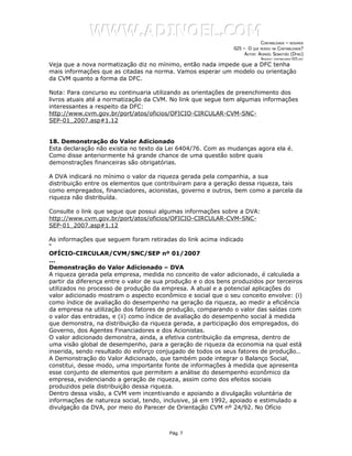 WWW.ADINOEL.COM
                                                                            CONTABILIDADE – RESUMOS
                                                               025 – O QUE MUDOU NA CONTABILIDADE?
                                                                    AUTOR: ADINOÉL SEBASTIÃO (DYNO)
                                                                             ARQUIVO:   CONTABILIDADE-025.DOC

Veja que a nova normatização diz no mínimo, então nada impede que a DFC tenha
mais informações que as citadas na norma. Vamos esperar um modelo ou orientação
da CVM quanto a forma da DFC.

Nota: Para concurso eu continuaria utilizando as orientações de preenchimento dos
livros atuais até a normatização da CVM. No link que segue tem algumas informações
interessantes a respeito da DFC:
http://www.cvm.gov.br/port/atos/oficios/OFICIO-CIRCULAR-CVM-SNC-
SEP-01_2007.asp#1.12


18. Demonstração do Valor Adicionado
Esta declaração não existia no texto da Lei 6404/76. Com as mudanças agora ela é.
Como disse anteriormente há grande chance de uma questão sobre quais
demonstrações financeiras são obrigatórias.

A DVA indicará no mínimo o valor da riqueza gerada pela companhia, a sua
distribuição entre os elementos que contribuíram para a geração dessa riqueza, tais
como empregados, financiadores, acionistas, governo e outros, bem como a parcela da
riqueza não distribuída.

Consulte o link que segue que possui algumas informações sobre a DVA:
http://www.cvm.gov.br/port/atos/oficios/OFICIO-CIRCULAR-CVM-SNC-
SEP-01_2007.asp#1.12

As informações que seguem foram retiradas do link acima indicado
“
OFÍCIO-CIRCULAR/CVM/SNC/SEP nº 01/2007
...
Demonstração do Valor Adicionado – DVA
A riqueza gerada pela empresa, medida no conceito de valor adicionado, é calculada a
partir da diferença entre o valor de sua produção e o dos bens produzidos por terceiros
utilizados no processo de produção da empresa. A atual e a potencial aplicações do
valor adicionado mostram o aspecto econômico e social que o seu conceito envolve: (i)
como índice de avaliação do desempenho na geração da riqueza, ao medir a eficiência
da empresa na utilização dos fatores de produção, comparando o valor das saídas com
o valor das entradas, e (ii) como índice de avaliação do desempenho social à medida
que demonstra, na distribuição da riqueza gerada, a participação dos empregados, do
Governo, dos Agentes Financiadores e dos Acionistas.
O valor adicionado demonstra, ainda, a efetiva contribuição da empresa, dentro de
uma visão global de desempenho, para a geração de riqueza da economia na qual está
inserida, sendo resultado do esforço conjugado de todos os seus fatores de produção..
A Demonstração do Valor Adicionado, que também pode integrar o Balanço Social,
constitui, desse modo, uma importante fonte de informações à medida que apresenta
esse conjunto de elementos que permitem a análise do desempenho econômico da
empresa, evidenciando a geração de riqueza, assim como dos efeitos sociais
produzidos pela distribuição dessa riqueza.
Dentro dessa visão, a CVM vem incentivando e apoiando a divulgação voluntária de
informações de natureza social, tendo, inclusive, já em 1992, apoiado e estimulado a
divulgação da DVA, por meio do Parecer de Orientação CVM nº 24/92. No Ofício



                                         Pág. 7
 